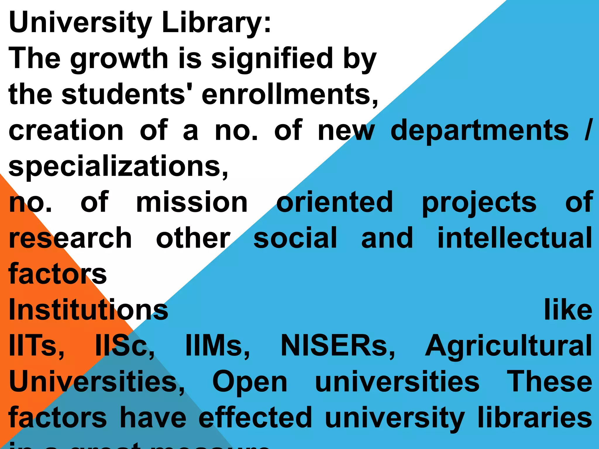 University Library:
The growth is signified by
the students' enrollments,
creation of a no. of new departments /
specializations,
no. of mission oriented projects of
research other social and intellectual
factors
Institutions like
IITs, IISc, IIMs, NISERs, Agricultural
Universities, Open universities These
factors have effected university libraries
 