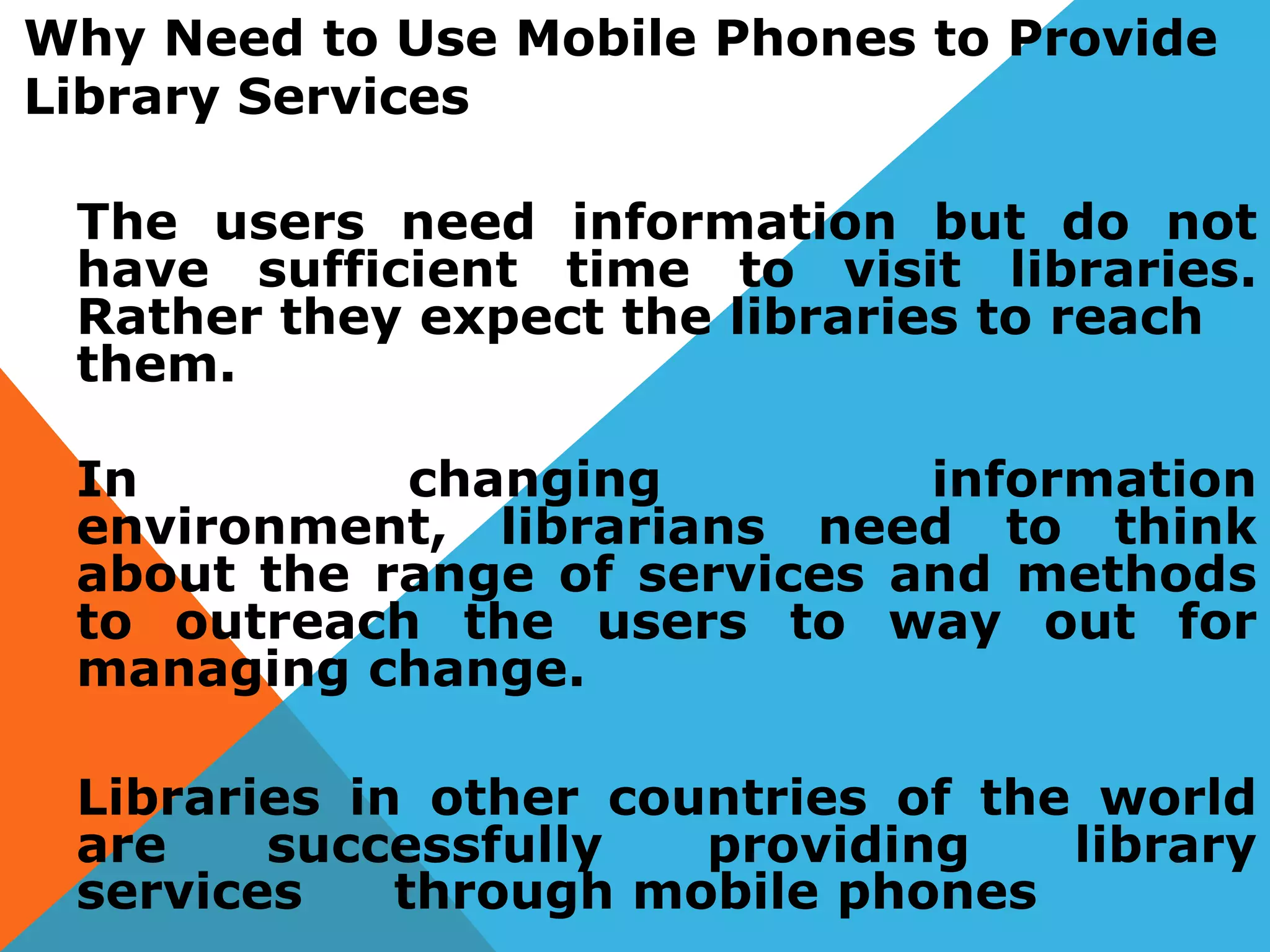 Why Need to Use Mobile Phones to Provide
Library Services
The users need information but do not
have sufficient time to visit libraries.
Rather they expect the libraries to reach
them.
In changing information
environment, librarians need to think
about the range of services and methods
to outreach the users to way out for
managing change.
Libraries in other countries of the world
are successfully providing library
services through mobile phones
 