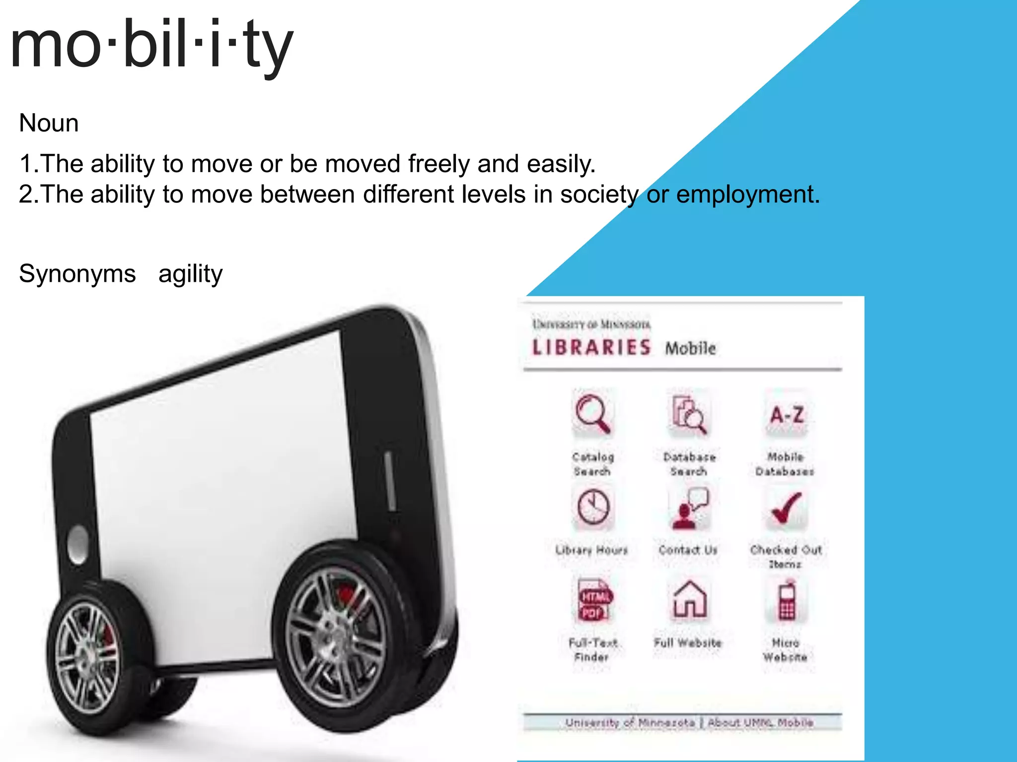 mo·bil·i·ty
Noun
1.The ability to move or be moved freely and easily.
2.The ability to move between different levels in society or employment.
Synonyms agility
 