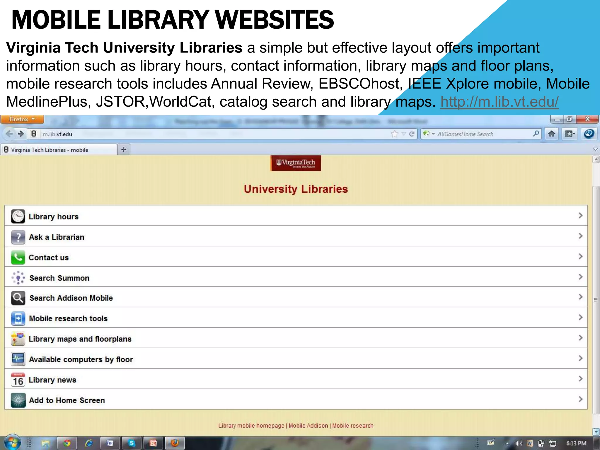 MOBILE LIBRARY WEBSITES
Virginia Tech University Libraries a simple but effective layout offers important
information such as library hours, contact information, library maps and floor plans,
mobile research tools includes Annual Review, EBSCOhost, IEEE Xplore mobile, Mobile
MedlinePlus, JSTOR,WorldCat, catalog search and library maps. http://m.lib.vt.edu/
 