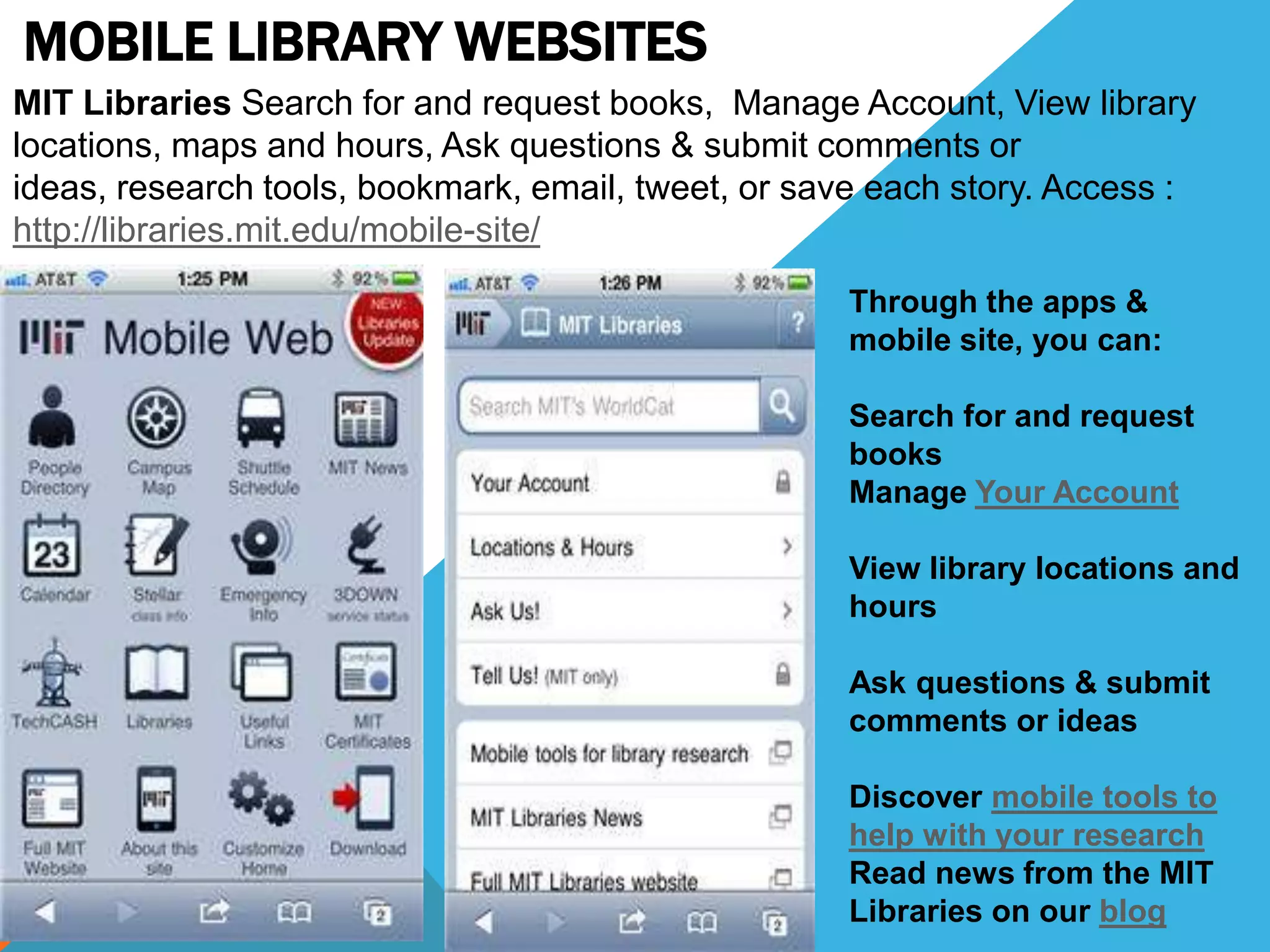 MOBILE LIBRARY WEBSITES
MIT Libraries Search for and request books, Manage Account, View library
locations, maps and hours, Ask questions & submit comments or
ideas, research tools, bookmark, email, tweet, or save each story. Access :
http://libraries.mit.edu/mobile-site/
Through the apps &
mobile site, you can:
Search for and request
books
Manage Your Account
View library locations and
hours
Ask questions & submit
comments or ideas
Discover mobile tools to
help with your research
Read news from the MIT
Libraries on our blog
 
