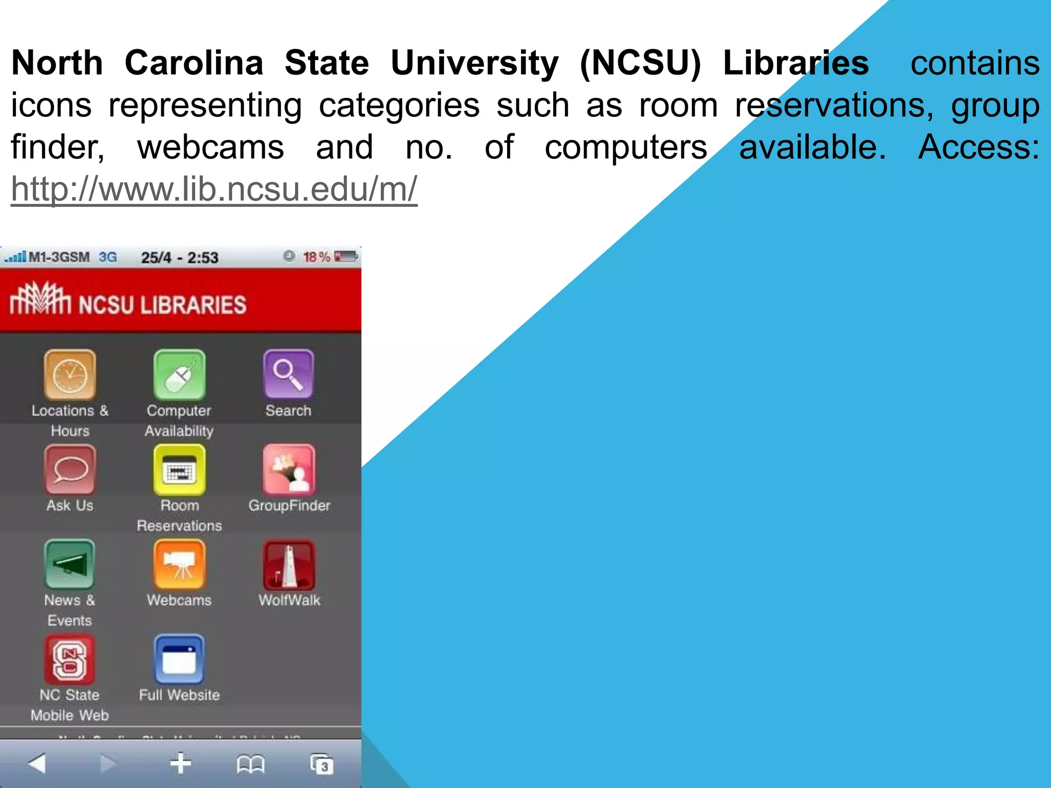 North Carolina State University (NCSU) Libraries contains
icons representing categories such as room reservations, group
finder, webcams and no. of computers available. Access:
http://www.lib.ncsu.edu/m/
 