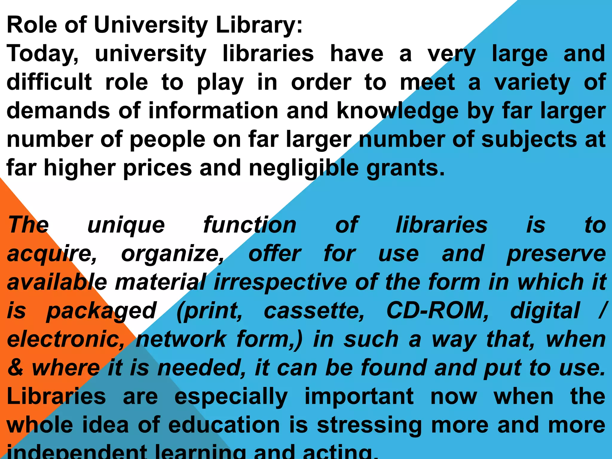 Role of University Library:
Today, university libraries have a very large and
difficult role to play in order to meet a variety of
demands of information and knowledge by far larger
number of people on far larger number of subjects at
far higher prices and negligible grants.
The unique function of libraries is to
acquire, organize, offer for use and preserve
available material irrespective of the form in which it
is packaged (print, cassette, CD-ROM, digital /
electronic, network form,) in such a way that, when
& where it is needed, it can be found and put to use.
Libraries are especially important now when the
whole idea of education is stressing more and more
 