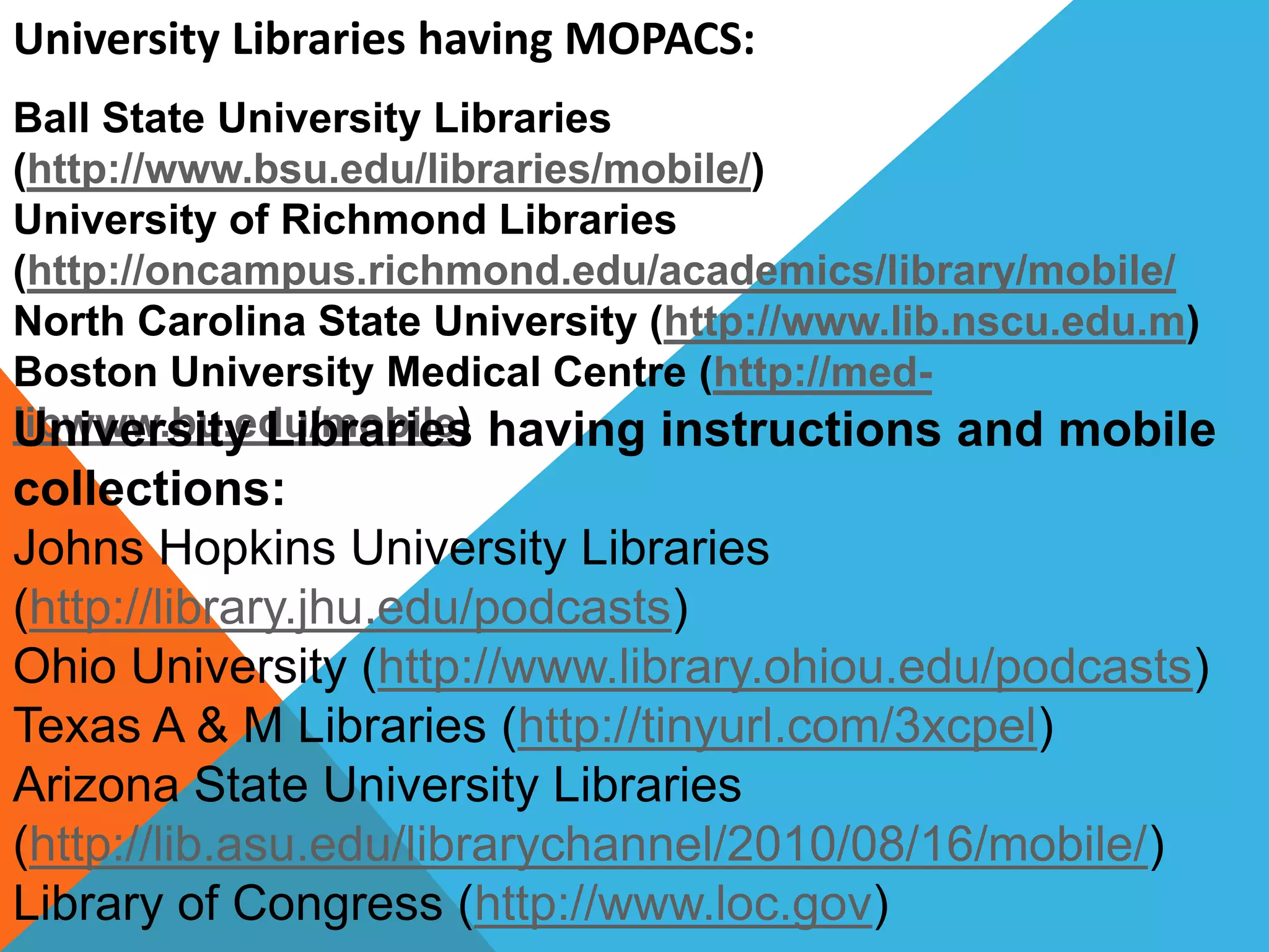 University Libraries having MOPACS:
Ball State University Libraries
(http://www.bsu.edu/libraries/mobile/)
University of Richmond Libraries
(http://oncampus.richmond.edu/academics/library/mobile/
North Carolina State University (http://www.lib.nscu.edu.m)
Boston University Medical Centre (http://med-
libwww.bu.edu/mobile)University Libraries having instructions and mobile
collections:
Johns Hopkins University Libraries
(http://library.jhu.edu/podcasts)
Ohio University (http://www.library.ohiou.edu/podcasts)
Texas A & M Libraries (http://tinyurl.com/3xcpel)
Arizona State University Libraries
(http://lib.asu.edu/librarychannel/2010/08/16/mobile/)
Library of Congress (http://www.loc.gov)
 