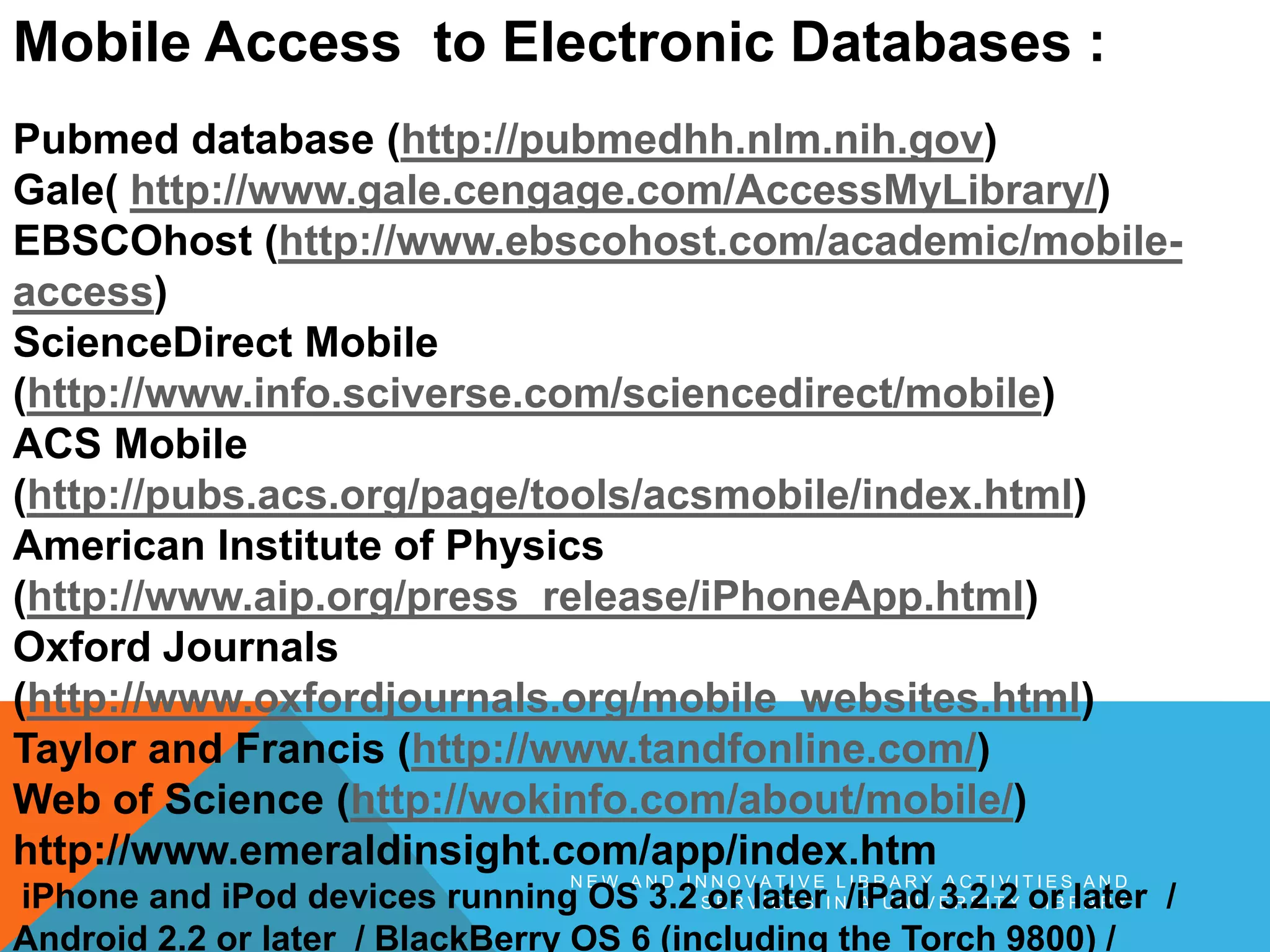 N E W A N D I N N O V A T I V E L I B R A R Y A C T I V I T I E S A N D
S E R V I C E S I N A U N I V E R S I T Y L I B R A R Y
Mobile Access to Electronic Databases :
Pubmed database (http://pubmedhh.nlm.nih.gov)
Gale( http://www.gale.cengage.com/AccessMyLibrary/)
EBSCOhost (http://www.ebscohost.com/academic/mobile-
access)
ScienceDirect Mobile
(http://www.info.sciverse.com/sciencedirect/mobile)
ACS Mobile
(http://pubs.acs.org/page/tools/acsmobile/index.html)
American Institute of Physics
(http://www.aip.org/press_release/iPhoneApp.html)
Oxford Journals
(http://www.oxfordjournals.org/mobile_websites.html)
Taylor and Francis (http://www.tandfonline.com/)
Web of Science (http://wokinfo.com/about/mobile/)
http://www.emeraldinsight.com/app/index.htm
iPhone and iPod devices running OS 3.2 or later /iPad 3.2.2 or later /
Android 2.2 or later / BlackBerry OS 6 (including the Torch 9800) /
 