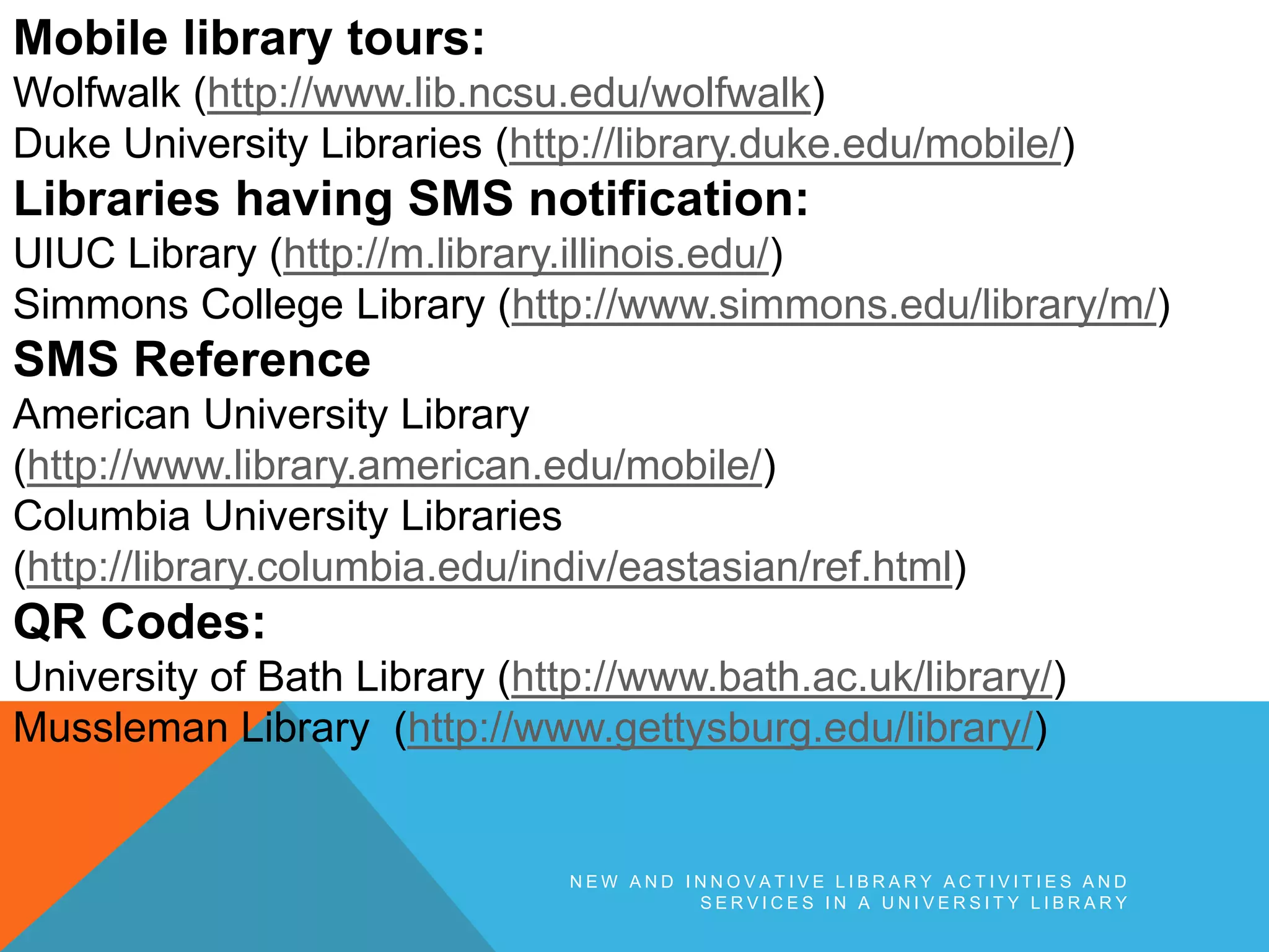 N E W A N D I N N O V A T I V E L I B R A R Y A C T I V I T I E S A N D
S E R V I C E S I N A U N I V E R S I T Y L I B R A R Y
Mobile library tours:
Wolfwalk (http://www.lib.ncsu.edu/wolfwalk)
Duke University Libraries (http://library.duke.edu/mobile/)
Libraries having SMS notification:
UIUC Library (http://m.library.illinois.edu/)
Simmons College Library (http://www.simmons.edu/library/m/)
SMS Reference
American University Library
(http://www.library.american.edu/mobile/)
Columbia University Libraries
(http://library.columbia.edu/indiv/eastasian/ref.html)
QR Codes:
University of Bath Library (http://www.bath.ac.uk/library/)
Mussleman Library (http://www.gettysburg.edu/library/)
 