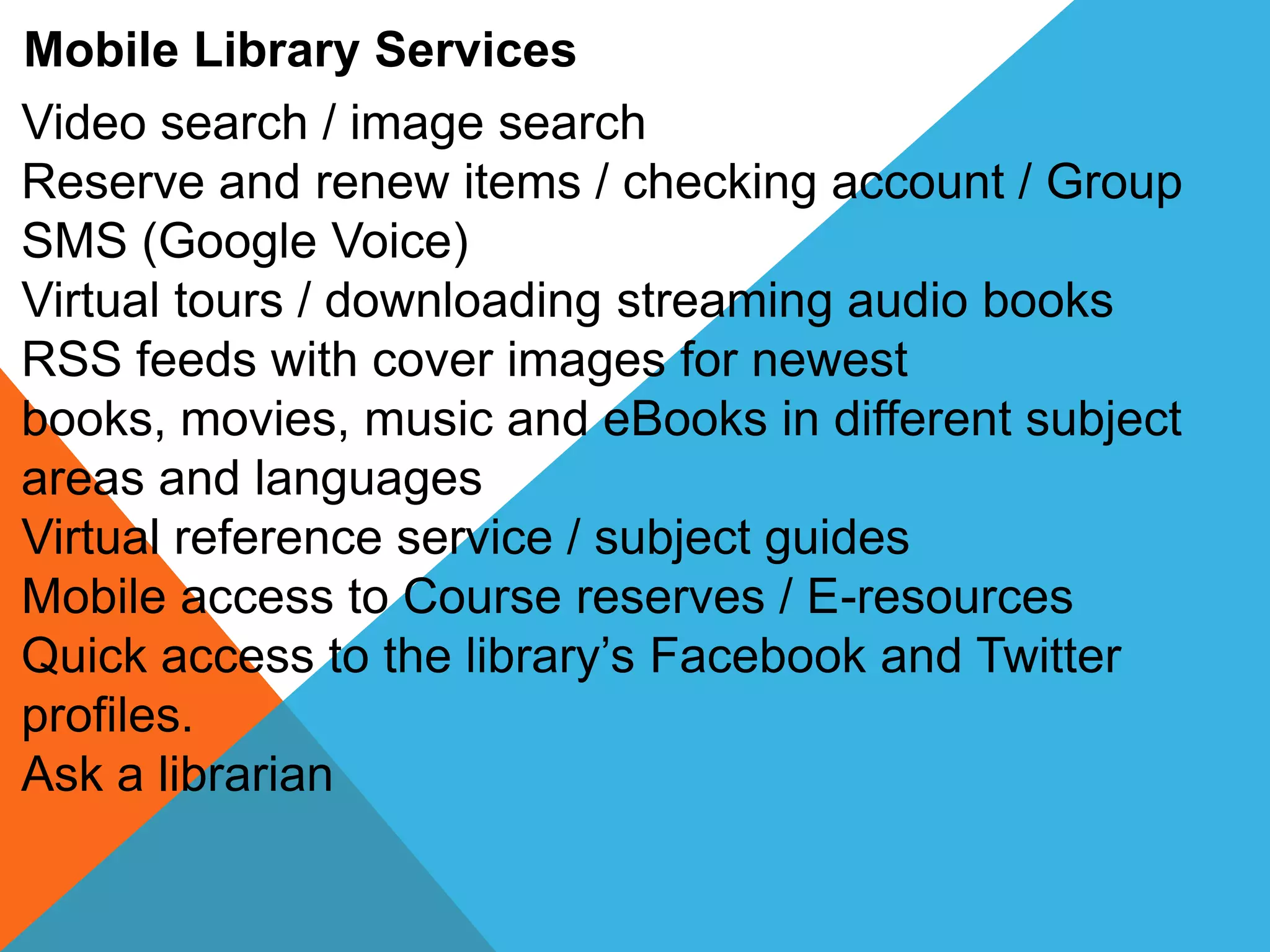 Mobile Library Services
Video search / image search
Reserve and renew items / checking account / Group
SMS (Google Voice)
Virtual tours / downloading streaming audio books
RSS feeds with cover images for newest
books, movies, music and eBooks in different subject
areas and languages
Virtual reference service / subject guides
Mobile access to Course reserves / E-resources
Quick access to the library’s Facebook and Twitter
profiles.
Ask a librarian
 