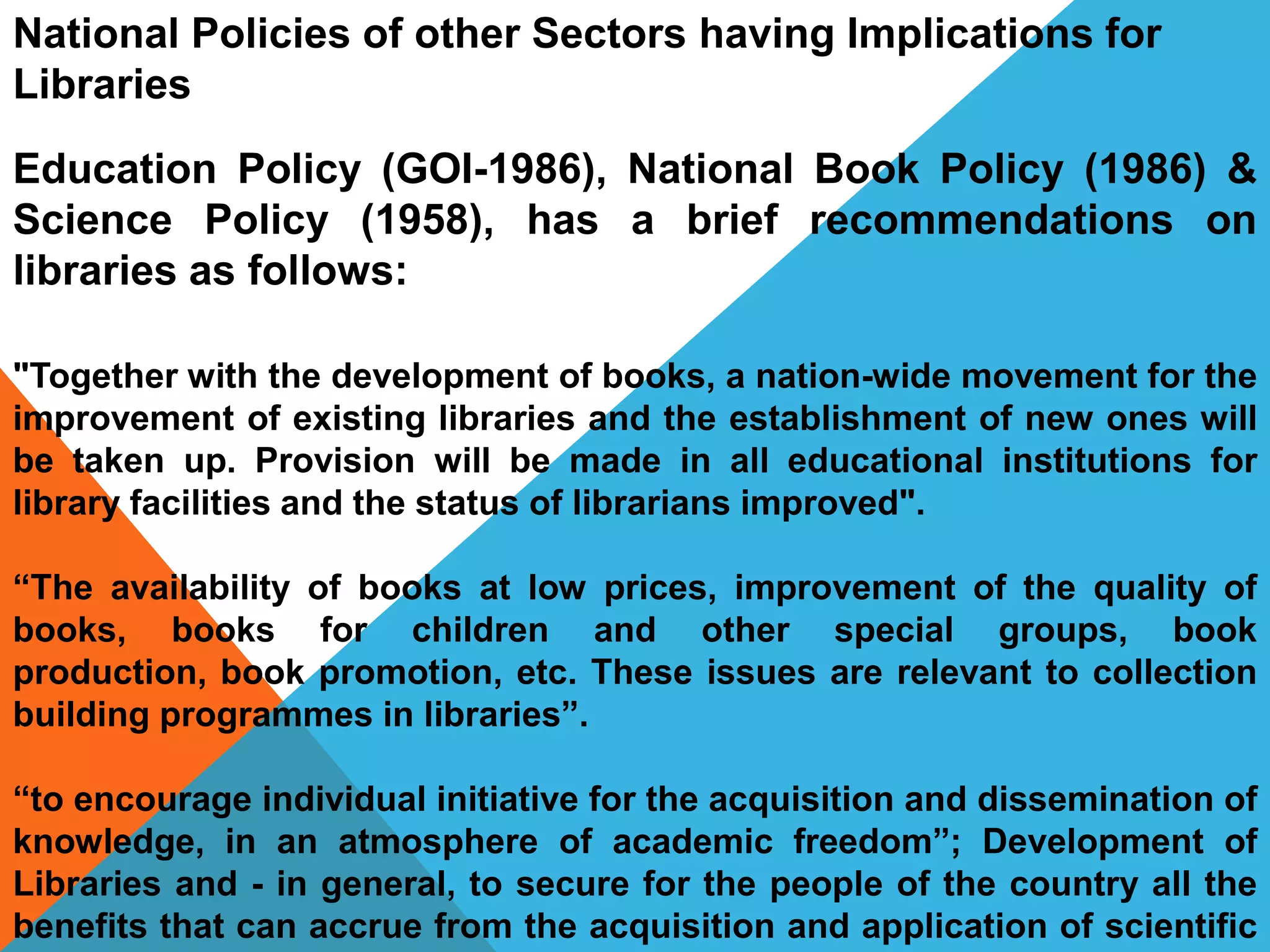 Education Policy (GOI-1986), National Book Policy (1986) &
Science Policy (1958), has a brief recommendations on
libraries as follows:
"Together with the development of books, a nation-wide movement for the
improvement of existing libraries and the establishment of new ones will
be taken up. Provision will be made in all educational institutions for
library facilities and the status of librarians improved".
“The availability of books at low prices, improvement of the quality of
books, books for children and other special groups, book
production, book promotion, etc. These issues are relevant to collection
building programmes in libraries”.
“to encourage individual initiative for the acquisition and dissemination of
knowledge, in an atmosphere of academic freedom”; Development of
Libraries and - in general, to secure for the people of the country all the
benefits that can accrue from the acquisition and application of scientific
National Policies of other Sectors having Implications for
Libraries
 