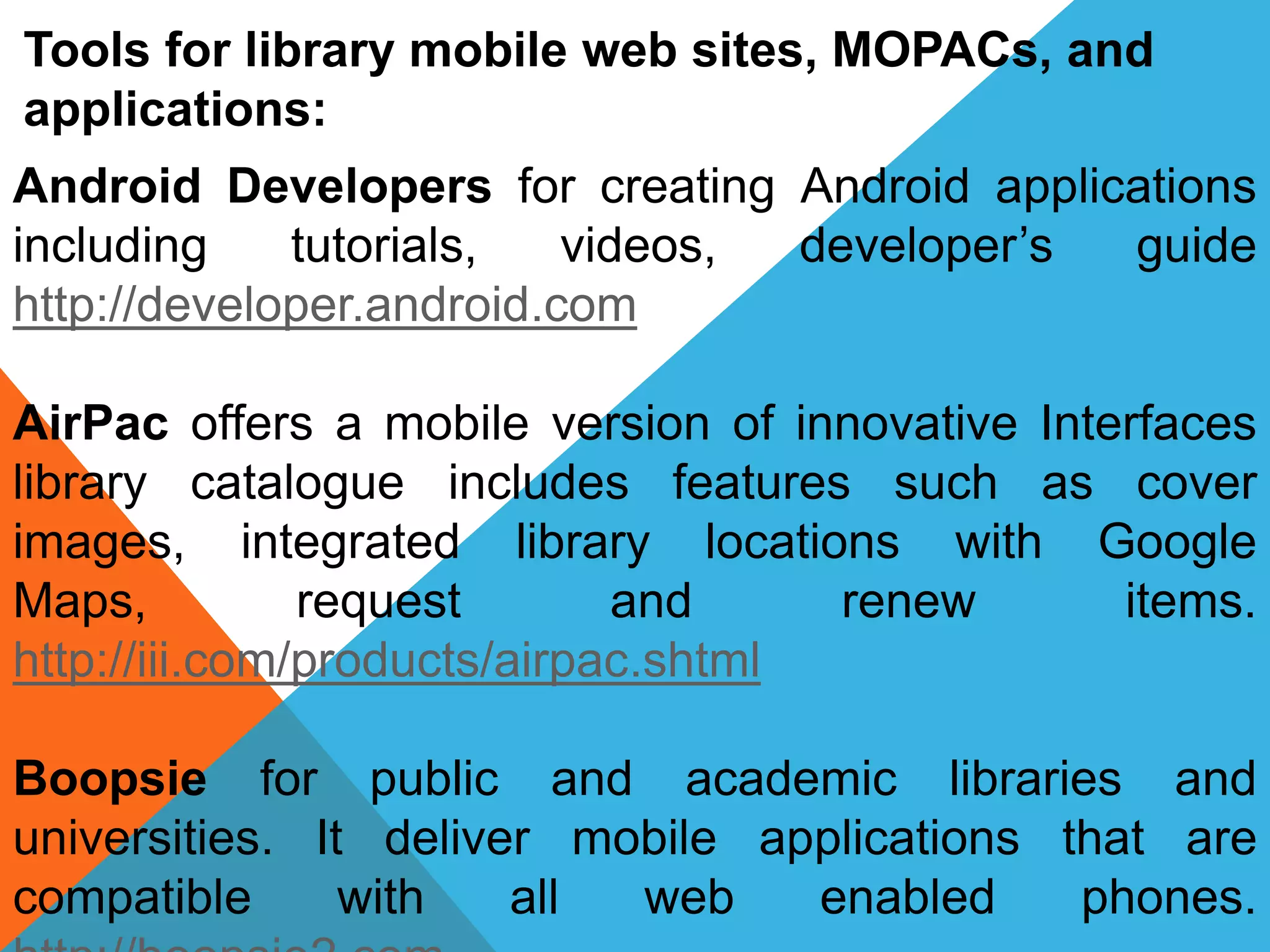 Tools for library mobile web sites, MOPACs, and
applications:
Android Developers for creating Android applications
including tutorials, videos, developer’s guide
http://developer.android.com
AirPac offers a mobile version of innovative Interfaces
library catalogue includes features such as cover
images, integrated library locations with Google
Maps, request and renew items.
http://iii.com/products/airpac.shtml
Boopsie for public and academic libraries and
universities. It deliver mobile applications that are
compatible with all web enabled phones.
 