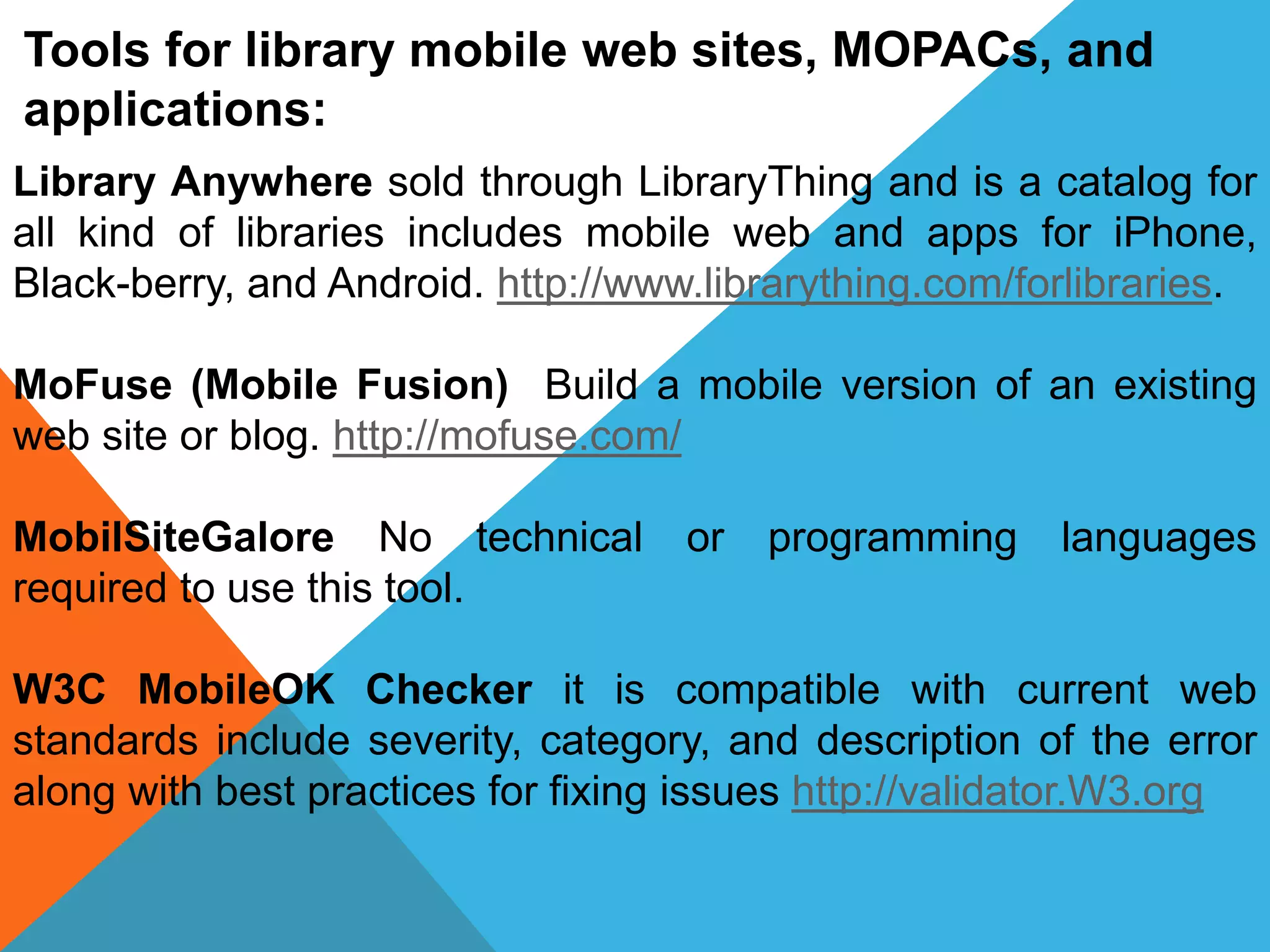 Tools for library mobile web sites, MOPACs, and
applications:
Library Anywhere sold through LibraryThing and is a catalog for
all kind of libraries includes mobile web and apps for iPhone,
Black-berry, and Android. http://www.librarything.com/forlibraries.
MoFuse (Mobile Fusion) Build a mobile version of an existing
web site or blog. http://mofuse.com/
MobilSiteGalore No technical or programming languages
required to use this tool.
W3C MobileOK Checker it is compatible with current web
standards include severity, category, and description of the error
along with best practices for fixing issues http://validator.W3.org
 