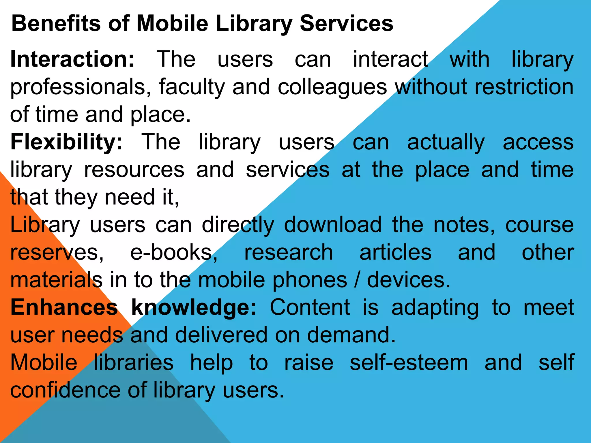 Benefits of Mobile Library Services
Interaction: The users can interact with library
professionals, faculty and colleagues without restriction
of time and place.
Flexibility: The library users can actually access
library resources and services at the place and time
that they need it,
Library users can directly download the notes, course
reserves, e-books, research articles and other
materials in to the mobile phones / devices.
Enhances knowledge: Content is adapting to meet
user needs and delivered on demand.
Mobile libraries help to raise self-esteem and self
confidence of library users.
 