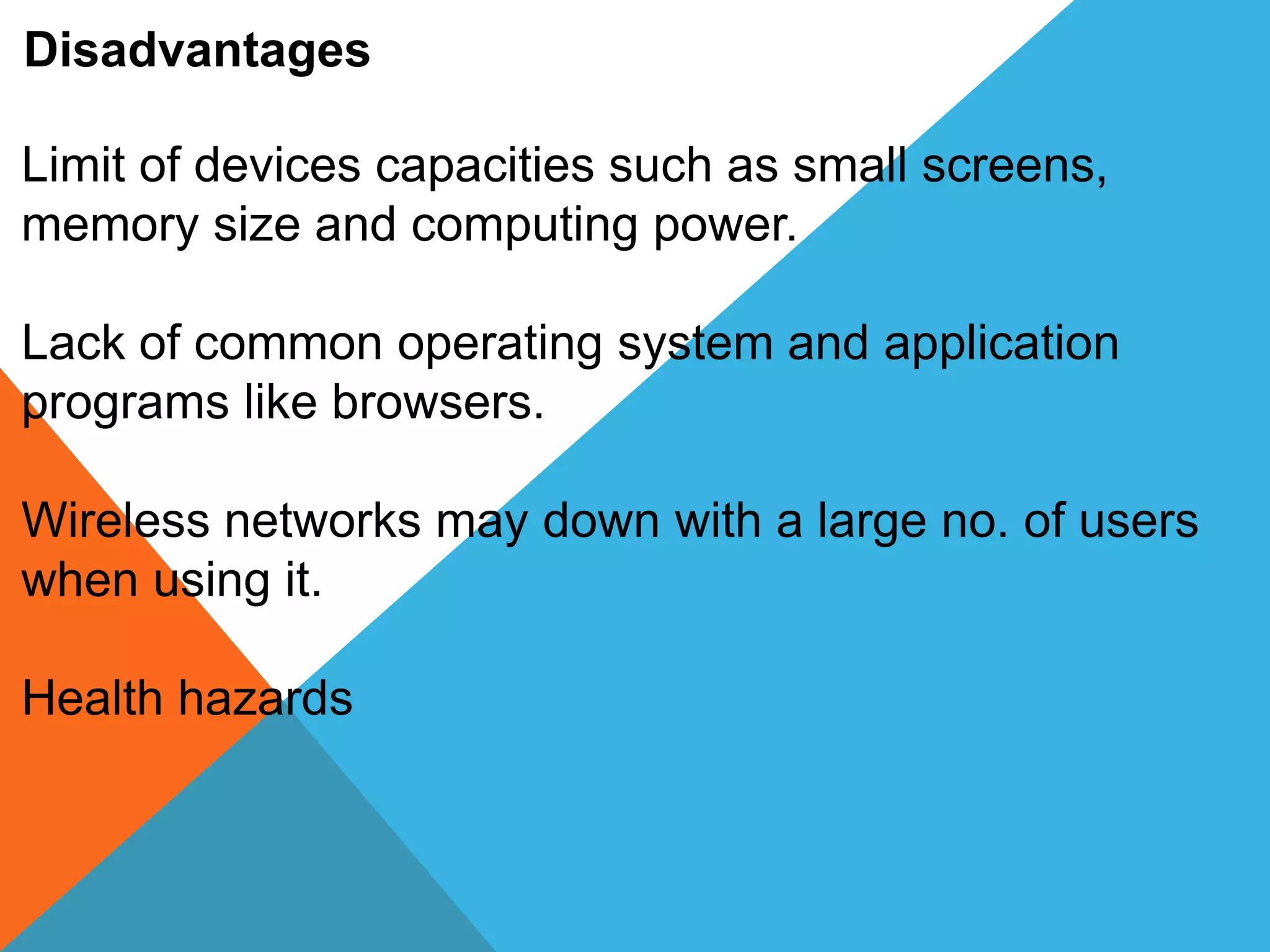 Disadvantages
Limit of devices capacities such as small screens,
memory size and computing power.
Lack of common operating system and application
programs like browsers.
Wireless networks may down with a large no. of users
when using it.
Health hazards
 