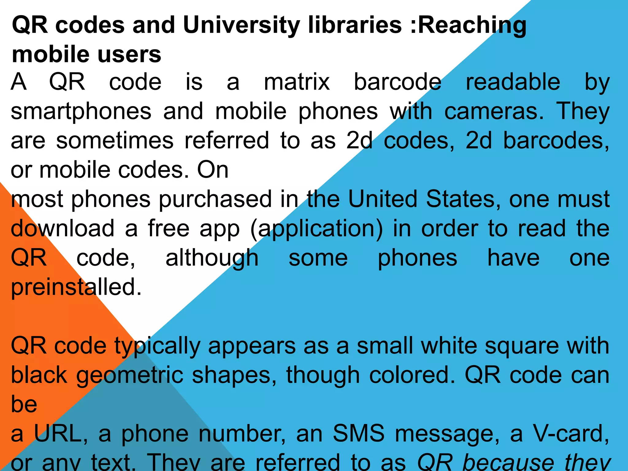 QR codes and University libraries :Reaching
mobile users
A QR code is a matrix barcode readable by
smartphones and mobile phones with cameras. They
are sometimes referred to as 2d codes, 2d barcodes,
or mobile codes. On
most phones purchased in the United States, one must
download a free app (application) in order to read the
QR code, although some phones have one
preinstalled.
QR code typically appears as a small white square with
black geometric shapes, though colored. QR code can
be
a URL, a phone number, an SMS message, a V-card,
or any text. They are referred to as QR because they
 