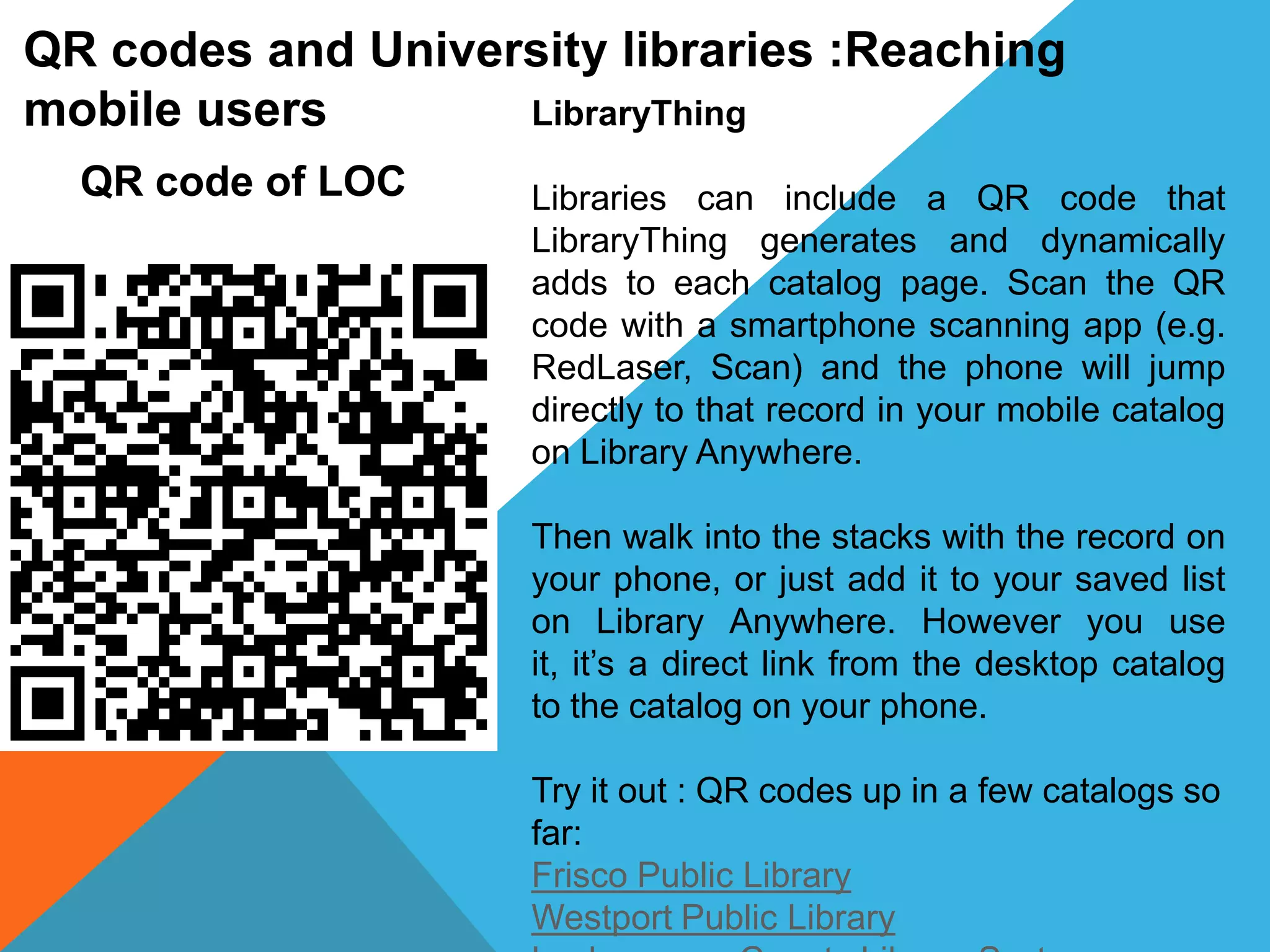 QR codes and University libraries :Reaching
mobile users LibraryThing
Libraries can include a QR code that
LibraryThing generates and dynamically
adds to each catalog page. Scan the QR
code with a smartphone scanning app (e.g.
RedLaser, Scan) and the phone will jump
directly to that record in your mobile catalog
on Library Anywhere.
Then walk into the stacks with the record on
your phone, or just add it to your saved list
on Library Anywhere. However you use
it, it’s a direct link from the desktop catalog
to the catalog on your phone.
Try it out : QR codes up in a few catalogs so
far:
Frisco Public Library
Westport Public Library
QR code of LOC
 