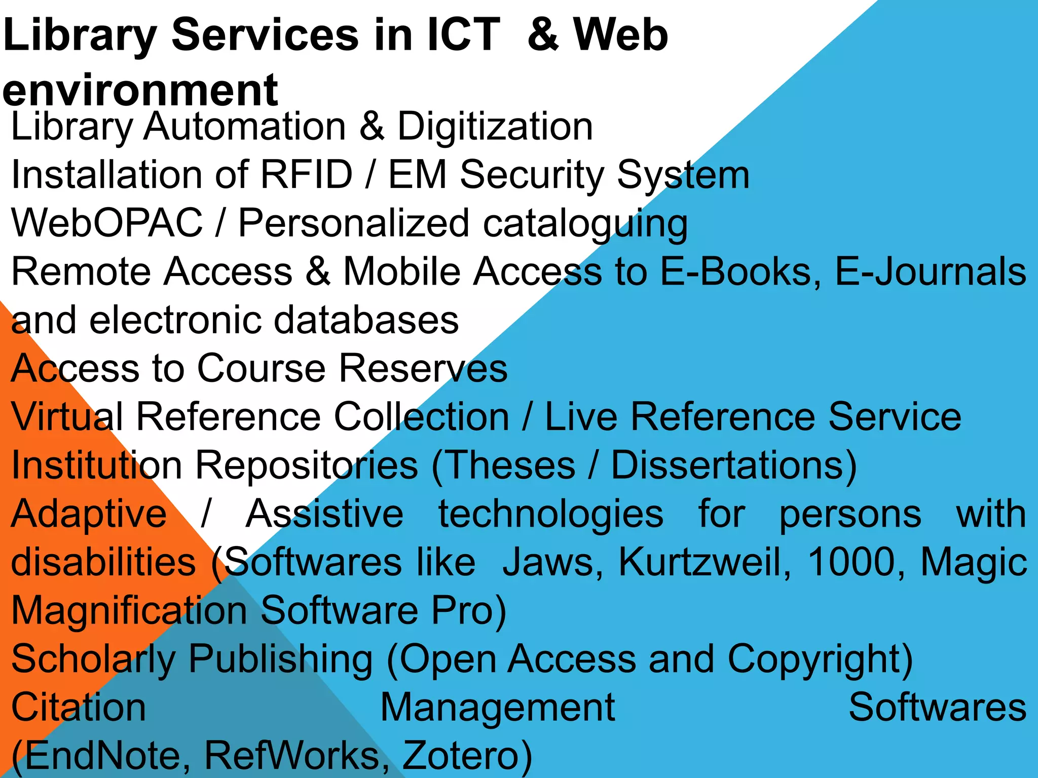 Library Services in ICT & Web
environment
Library Automation & Digitization
Installation of RFID / EM Security System
WebOPAC / Personalized cataloguing
Remote Access & Mobile Access to E-Books, E-Journals
and electronic databases
Access to Course Reserves
Virtual Reference Collection / Live Reference Service
Institution Repositories (Theses / Dissertations)
Adaptive / Assistive technologies for persons with
disabilities (Softwares like Jaws, Kurtzweil, 1000, Magic
Magnification Software Pro)
Scholarly Publishing (Open Access and Copyright)
Citation Management Softwares
(EndNote, RefWorks, Zotero)
 