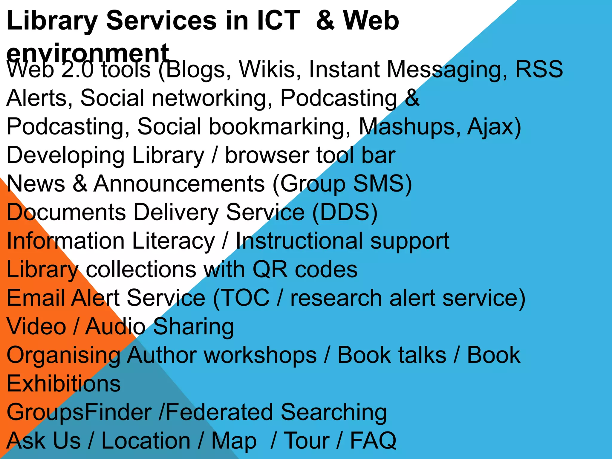 Library Services in ICT & Web
environment
Web 2.0 tools (Blogs, Wikis, Instant Messaging, RSS
Alerts, Social networking, Podcasting &
Podcasting, Social bookmarking, Mashups, Ajax)
Developing Library / browser tool bar
News & Announcements (Group SMS)
Documents Delivery Service (DDS)
Information Literacy / Instructional support
Library collections with QR codes
Email Alert Service (TOC / research alert service)
Video / Audio Sharing
Organising Author workshops / Book talks / Book
Exhibitions
GroupsFinder /Federated Searching
Ask Us / Location / Map / Tour / FAQ
 