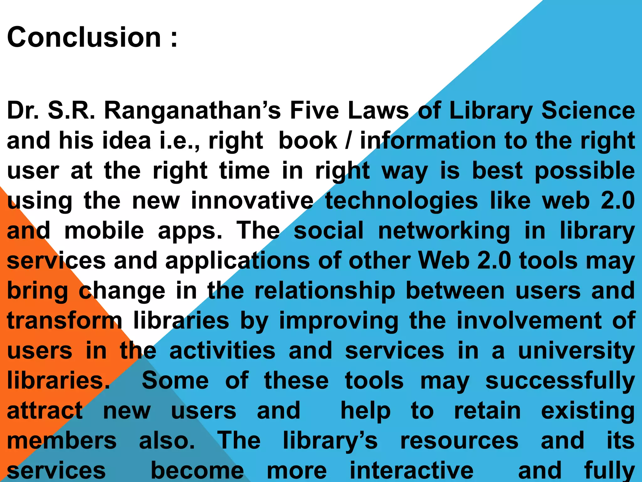 Conclusion :
Dr. S.R. Ranganathan’s Five Laws of Library Science
and his idea i.e., right book / information to the right
user at the right time in right way is best possible
using the new innovative technologies like web 2.0
and mobile apps. The social networking in library
services and applications of other Web 2.0 tools may
bring change in the relationship between users and
transform libraries by improving the involvement of
users in the activities and services in a university
libraries. Some of these tools may successfully
attract new users and help to retain existing
members also. The library’s resources and its
services become more interactive and fully
 