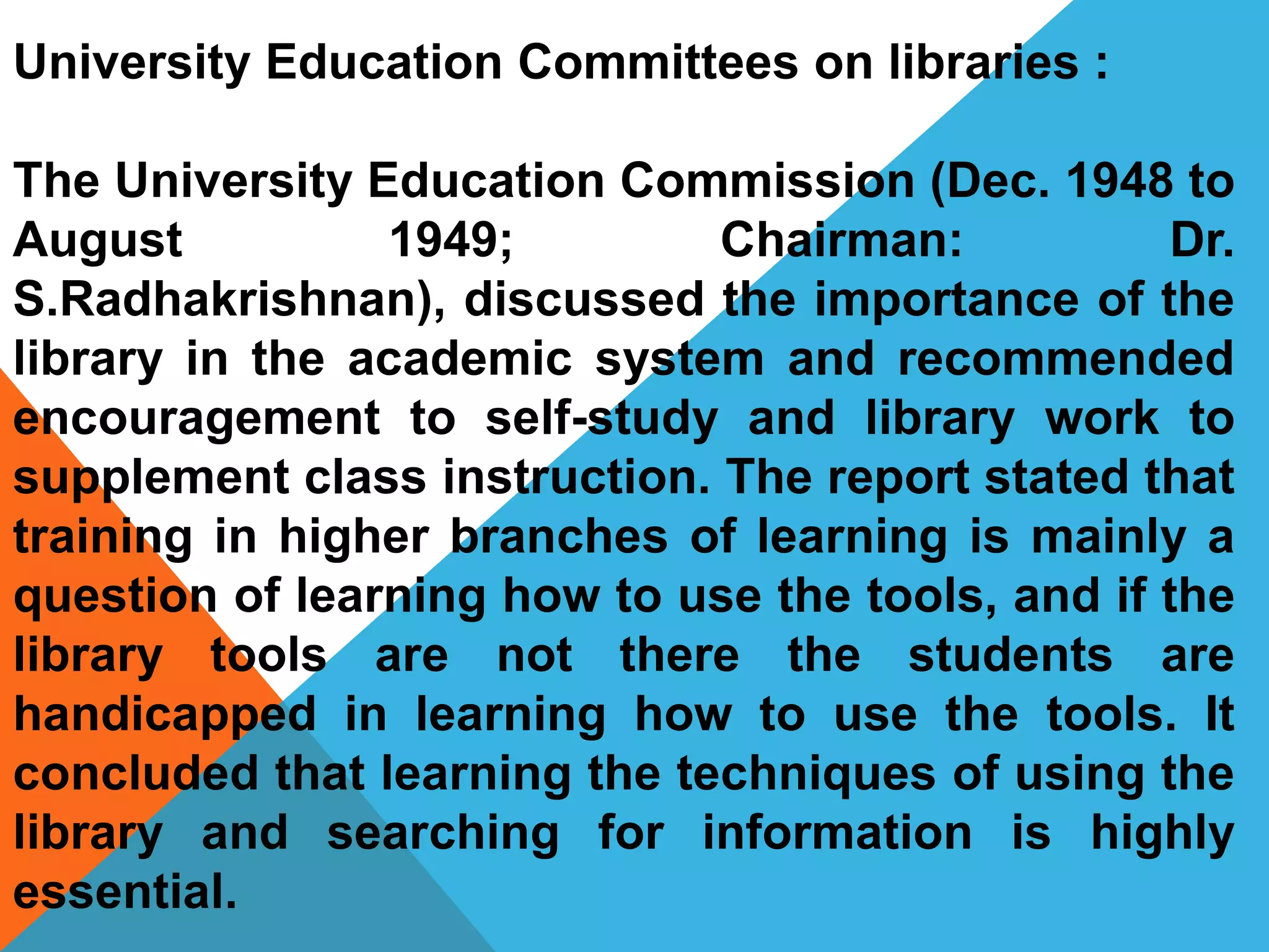 University Education Committees on libraries :
The University Education Commission (Dec. 1948 to
August 1949; Chairman: Dr.
S.Radhakrishnan), discussed the importance of the
library in the academic system and recommended
encouragement to self-study and library work to
supplement class instruction. The report stated that
training in higher branches of learning is mainly a
question of learning how to use the tools, and if the
library tools are not there the students are
handicapped in learning how to use the tools. It
concluded that learning the techniques of using the
library and searching for information is highly
essential.
 