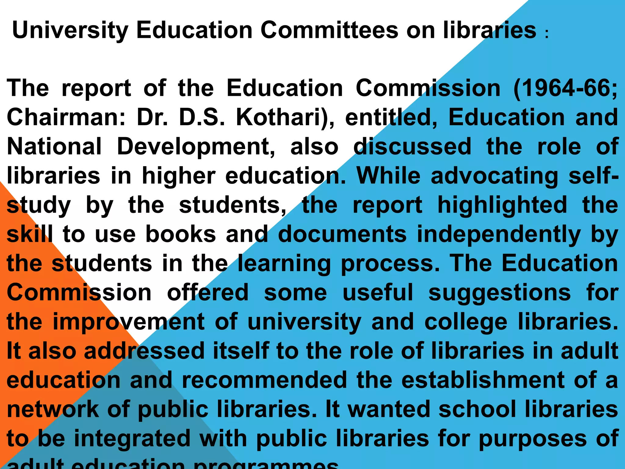 The report of the Education Commission (1964-66;
Chairman: Dr. D.S. Kothari), entitled, Education and
National Development, also discussed the role of
libraries in higher education. While advocating self-
study by the students, the report highlighted the
skill to use books and documents independently by
the students in the learning process. The Education
Commission offered some useful suggestions for
the improvement of university and college libraries.
It also addressed itself to the role of libraries in adult
education and recommended the establishment of a
network of public libraries. It wanted school libraries
to be integrated with public libraries for purposes of
University Education Committees on libraries :
 