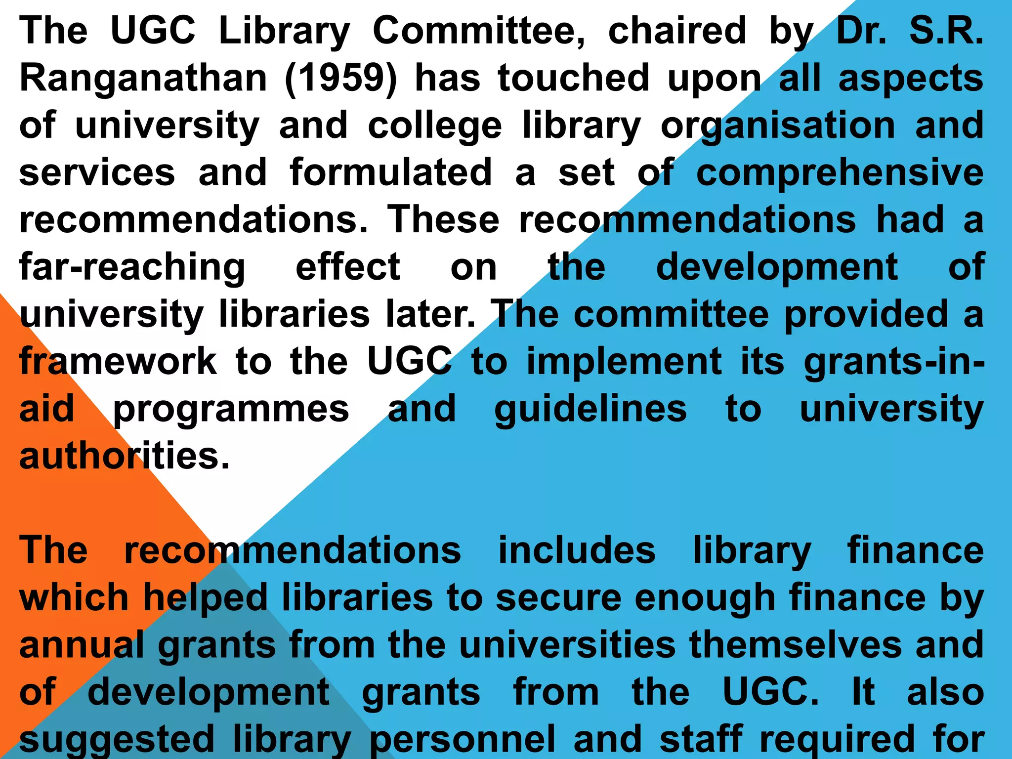 The UGC Library Committee, chaired by Dr. S.R.
Ranganathan (1959) has touched upon all aspects
of university and college library organisation and
services and formulated a set of comprehensive
recommendations. These recommendations had a
far-reaching effect on the development of
university libraries later. The committee provided a
framework to the UGC to implement its grants-in-
aid programmes and guidelines to university
authorities.
The recommendations includes library finance
which helped libraries to secure enough finance by
annual grants from the universities themselves and
of development grants from the UGC. It also
suggested library personnel and staff required for
 