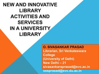 NEW AND INNOVATIVE
LIBRARY
ACTIVITIES AND
SERVICES
IN A UNIVERSITY
LIBRARY
O. SIVASANKAR PRASAD
Librarian, Sri Venkateswara
College
(University of Delhi)
New Delhi – 21
sivasankaraprasad@svc.ac.in
ossprasad@svc.du.ac.in
 
