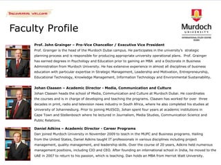 Faculty Profile
     Prof. John Grainger – Pro-Vice Chancellor / Executive Vice President
     Prof. Grainger is the head of the Murdoch Dubai campus. He participates in the university’s strategic
     planning process and is responsible for producing appropriate university operational plans. Prof. Grainger
     has earned degrees in Psychology and Education prior to gaining an MBA and a Doctorate in Business
     Administration from Murdoch University. He has extensive experience in almost all disciplines of business
     education with particular expertise in Strategic Management, Leadership and Motivation, Entrepreneurship,
     Educational Technology, Knowledge Management, Information Technology and Environmental Sustainability.


     Johan Claasen – Academic Director - Media, Communication and Culture
     Johan Claasen heads the school of Media, Communication and Culture at Murdoch Dubai. He coordinates
     the courses and is in charge of developing and teaching the programs. Claasen has worked for over three
     decades in print, radio and television news industry in South Africa, where he also completed his studies at
     University of Johannesburg. Prior to joining MUISCD, Johan spent four years at academic institutions in
     Cape Town and Stellenbosch where he lectured in Journalism, Media Studies, Communication Science and
     Public Relations.

     Daniel Adkins – Academic Director - Career Programs
     Dan joined Murdoch University in November 2009 to teach in the MUPC and Business programs. Hailing
     from the United States, Daniel Adkins taught IT professionals in various disciplines including project
     management, quality management, and leadership skills. Over the course of 20 years, Adkins held numerous
     management positions, including CIO and CEO. After founding an international school in India, he moved to the
     UAE in 2007 to return to his passion, which is teaching. Dan holds an MBA from Herriot Watt University.
 
