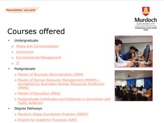 Courses offered
•    Undergraduate
    o Media and Communication
    o Commerce
    o Environmental Management
    o IT
•    Postgraduate
     o Master of Business Administration (MBA)
     o Master of Human Resource Management (MHRM) –
       Accredited by Australian Human Resources Institution
       (AHRI)
     o Master of Education (MEd)
     o Postgraduate Certificates and Diplomas in Journalism and
       Public Relations
•    Degree Pathways
     o Murdoch Dubai Foundation Program (MDFP)
     o English for Academic Purposes (EAP)
 
