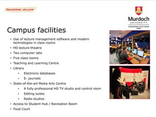 Campus facilities
• Use of lecture management software and modern
  technologies in class rooms
• HD lecture theatre
• Two computer labs
• Five class rooms
• Teaching and Learning Centre
• Library
     •   Electronic databases
     •   E- journals
• State-of-the-art Media Arts Centre
     •   A fully professional HD TV studio and control room
     •   Editing suites
     •   Radio studios
• Access to Student Hub / Recreation Room
• Food Court
 