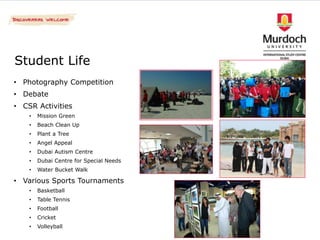 Student Life
• Photography Competition
• Debate
• CSR Activities
    •   Mission Green
    •   Beach Clean Up
    •   Plant a Tree
    •   Angel Appeal
    •   Dubai Autism Centre
    •   Dubai Centre for Special Needs
    •   Water Bucket Walk

• Various Sports Tournaments
    •   Basketball
    •   Table Tennis
    •   Football
    •   Cricket
    •   Volleyball
 