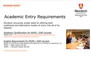 Academic Entry Requirements
Murdoch University prides itself on offering both
traditional and alternative modes of entry into all of its
degrees

Academic Qualification for MUPC / EAP courses
Please visit http://dubai.murdoch.edu.au/Future-students/How-to-
apply/Entry-requirements/Pathway-programs/


English Requirement for MUPC / EAP courses
IELTS 5.5 (Minimum bands Reading and Listening 5.5, Writing and Speaking 5.0)
TOEFL – Paper based 525 OR
TOEFL – Computer based 200 OR

UG/MUPC Application Checklist
 