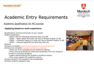 Academic Entry Requirements
Academic Qualification for PG courses

• Applying based on work experience

oQualifications and the transcripts of your results
oEnglish proficiency
      oIELTS 6.00 (no individual band less than 6.0) OR
      oTOEFL – Paper based 550 (with the Test of Written English 5) OR
      oTOEFL – Computer based 213 (with the Test of Written English 5) OR
      oTOEFL – Internet based 80 (no band less that 20)
oResume
oEnclose a complete International Students Personal Statement
oEnclose two complete International Referees Reports
      oThese are to be complete by the student’s referees
      oThey must be professional references preferably from the student’s
      Current or previous employer
      oLetters demonstrating the student’s workforce history
      oThey must support the student’s resume
oEnclose student’s two passport size photographs
oEnclose student’s passport copy
 