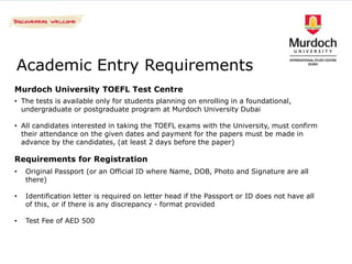 Academic Entry Requirements
Murdoch University TOEFL Test Centre
• The tests is available only for students planning on enrolling in a foundational,
  undergraduate or postgraduate program at Murdoch University Dubai

• All candidates interested in taking the TOEFL exams with the University, must confirm
  their attendance on the given dates and payment for the papers must be made in
  advance by the candidates, (at least 2 days before the paper)

Requirements for Registration
•   Original Passport (or an Official ID where Name, DOB, Photo and Signature are all
    there)

•   Identification letter is required on letter head if the Passport or ID does not have all
    of this, or if there is any discrepancy - format provided

•   Test Fee of AED 500
 