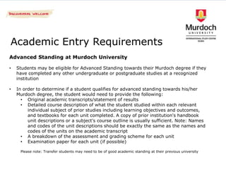 Academic Entry Requirements
Advanced Standing at Murdoch University

•   Students may be eligible for Advanced Standing towards their Murdoch degree if they
    have completed any other undergraduate or postgraduate studies at a recognized
    institution

•   In order to determine if a student qualifies for advanced standing towards his/her
    Murdoch degree, the student would need to provide the following:
      • Original academic transcripts/statement of results
      • Detailed course description of what the student studied within each relevant
         individual subject of prior studies including learning objectives and outcomes,
         and textbooks for each unit completed. A copy of prior institution's handbook
         unit descriptions or a subject's course outline is usually sufficient. Note: Names
         and codes of the unit descriptions should be exactly the same as the names and
         codes of the units on the academic transcript
      • A breakdown of the assessment and grading scheme for each unit
      • Examination paper for each unit (if possible)

     Please note: Transfer students may need to be of good academic standing at their previous university
 