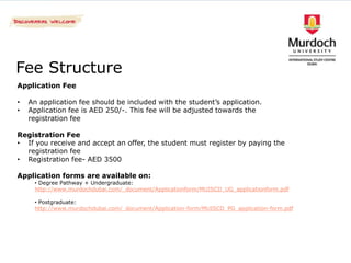 Fee Structure
Application Fee

•   An application fee should be included with the student’s application.
•   Application fee is AED 250/-. This fee will be adjusted towards the
    registration fee

Registration Fee
• If you receive and accept an offer, the student must register by paying the
  registration fee
• Registration fee- AED 3500

Application forms are available on:
     • Degree Pathway + Undergraduate:
     http://www.murdochdubai.com/_document/Applicationform/MUISCD_UG_applicationform.pdf

     • Postgraduate:
     http://www.murdochdubai.com/_document/Application-form/MUISCD_PG_application-form.pdf
 