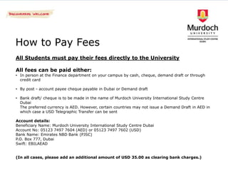 How to Pay Fees
All Students must pay their fees directly to the University

All fees can be paid either:
• In person at the Finance department on your campus by cash, cheque, demand draft or through
  credit card

• By post - account payee cheque payable in Dubai or Demand draft

• Bank draft/ cheque is to be made in the name of Murdoch University International Study Centre
  Dubai
  The preferred currency is AED. However, certain countries may not issue a Demand Draft in AED in
  which case a USD Telegraphic Transfer can be sent

Account details:
Beneficiary Name: Murdoch University International Study Centre Dubai
Account No: 05123 7497 7604 (AED) or 05123 7497 7602 (USD)
Bank Name: Emirates NBD Bank (PJSC)
P.O. Box 777, Dubai
Swift: EBILAEAD


(In all cases, please add an additional amount of USD 35.00 as clearing bank charges.)
 