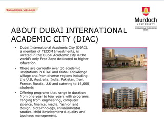ABOUT DUBAI INTERNATIONAL
ACADEMIC CITY (DIAC)
•   Dubai International Academic City (DIAC),
    a member of TECOM Investments, is
    located in the Dubai Academic City is the
    world’s only Free Zone dedicated to higher
    education
•   There are currently over 30 academic
    institutions in DIAC and Dubai Knowledge
    Village and from diverse regions including
    the U.S, Australia, India, Pakistan, Iran,
    France, Russia, U.K and catering to 16,000
    students
•   Offering programs that range in duration
    from one year to four years with programs
    ranging from engineering, computer
    science, finance, media, fashion and
    design, biotechnology, environmental
    studies, child development & quality and
    business management.
 
