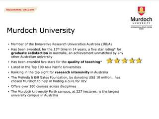 Murdoch University
• Member of the Innovative Research Universities Australia (IRUA)
• Has been awarded, for the 13th time in 14 years, a five star rating* for
  graduate satisfaction in Australia, an achievement unmatched by any
  other Australian university
• Has been awarded five stars for the quality of teaching*
• Listed in the Top 100 Asia Pacific Universities
• Ranking in the top eight for research intensivity in Australia
• The Melinda & Bill Gates Foundation, by donating US$ 10 million, has
  chosen Murdoch to help in finding a cure for HIV
• Offers over 180 courses across disciplines
• The Murdoch University Perth campus, at 227 hectares, is the largest
  university campus in Australia
 