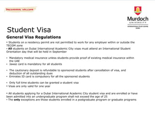 Student Visa
General Visa Regulations
• Students on a residency permit are not permitted to work for any employer within or outside the
TECOM zone
• All students on Dubai International Academic City visas must attend an International Student
Orientation day that will be held in September

• Mandatory medical insurance unless students provide proof of existing medical insurance within
  the UAE
• Jawaz card is mandatory for all students

• The cautionary deposit is refundable to sponsored students after cancellation of visa, and
  deduction of all outstanding dues
• Emirates ID card is compulsory for all the sponsored students

• Only full time students can be granted a student visa
• Visas are only valid for one year

• All students applying for a Dubai International Academic City student visa and are enrolled or have
been admitted into an undergraduate program shall not exceed the age of 25
• The only exceptions are those students enrolled in a postgraduate program or graduate programs
 