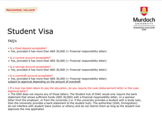 Student Visa
FAQ’s

• Is a fixed deposit acceptable?
 Yes, provided it has more than AED 30,000 (+ Financial responsibility letter)

• Is a current account acceptable?
 Yes, provided it has more than AED 30,000 (+ Financial responsibility letter)

• Is a savings account acceptable?
 Yes, provided it has more than AED 30,000 (+ Financial responsibility letter)

• Is a overdraft account acceptable?
 Yes, provided it has more than AED 30,000 (+ Financial responsibility letter)
subject to approval depending on the amount of overdraft

• If a loan has been taken to pay the education, do you require the Loan disbursement letter or the Loan
Approval letter?
 The GSO does not require any of those letters. The Student hub of DIAC would only require the bank
statement that shows sufficient funds (AED 30,000) with a financial responsibility letter, or a sponsor
letter from the employer, or from the university (i.e. if the university provides a student with a study loan,
then the University provides a bank statement to the student hub). The authorities (GSO, Immigration)
do not interfere with student loans (tuition or others) and do not restrict them as long as the student hub
approves the visa application
 