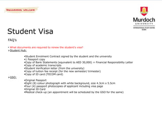 Student Visa
FAQ’s

• What documents are required to renew the student’s visa?
Student Hub:

            Student Enrolment Contract signed by the student and the university
            1 Passport copy
            Copy of Bank Statements (equivalent to AED 30,000) + Financial Responsibility Letter
            Copy of academic transcripts
            Student Verification letter (from the university)
            Copy of tuition fee receipt (for the new semester/ trimester)
            Copy of ID card (TECOM card)
GSO:
            Original Passport
            Eight (8) colour photograph with white background, size 4.3cm x 5.5cm
            Four (4) passport photocopies of applicant including visa page
            Original ID Card
            Medical check-up (an appointment will be scheduled by the GSO for the same)
 