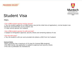 Student Visa
FAQ’s

• Can a MBA student sponsor his/her spouse?
 Yes, the student applies for an MBA trainee visa (at the initial time of application), normal student visa
cannot be converted later on to a trainee visa
 A lady cannot sponsor her husband

• Can a MBA student sponsor his wife and kids?
 Subject to immigration approval, security checks and remaining balance of visa

• Can the wife work?
 Yes, the student’s wife can work provided she obtains a NOC from her husband


General Notes
Each university has a maximum of 10 visas for (trainee MBA students)
The MBA trainee visa application is subject to approval and security checks
This visa is preferable not marketed for
 