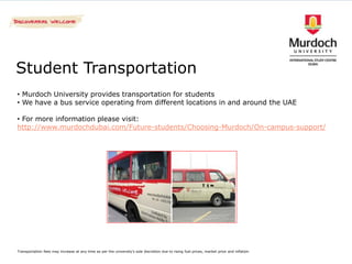 Student Transportation
• Murdoch University provides transportation for students
• We have a bus service operating from different locations in and around the UAE

• For more information please visit:
http://www.murdochdubai.com/Future-students/Choosing-Murdoch/On-campus-support/




Transportation fees may increase at any time as per the university's sole discretion due to rising fuel prices, market price and inflation
 