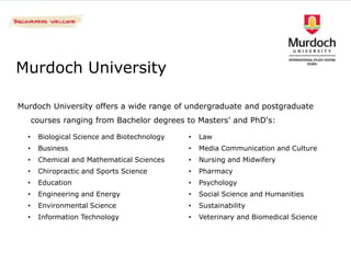 Murdoch University

Murdoch University offers a wide range of undergraduate and postgraduate
      courses ranging from Bachelor degrees to Masters’ and PhD's:

  •    Biological Science and Biotechnology   •   Law
  •    Business                               •   Media Communication and Culture
  •    Chemical and Mathematical Sciences     •   Nursing and Midwifery
  •    Chiropractic and Sports Science        •   Pharmacy
  •    Education                              •   Psychology
  •    Engineering and Energy                 •   Social Science and Humanities
  •    Environmental Science                  •   Sustainability
  •    Information Technology                 •   Veterinary and Biomedical Science
 