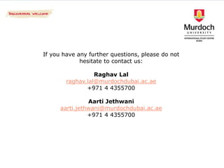 If you have any further questions, please do not
             hesitate to contact us:

                  Raghav Lal
        raghav.lal@murdochdubai.ac.ae
               +971 4 4355700

                Aarti Jethwani
      aarti.jethwani@murdochdubai.ac.ae
                +971 4 4355700
 