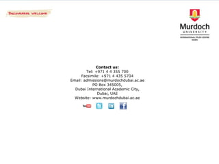 Contact us:
        Tel: +971 4 4 355 700
      Facsimile: +971 4 435 5704
Email: admissions@murdochdubai.ac.ae
            PO Box 345005,
  Dubai International Academic City,
               Dubai, UAE
  Website: www.murdochdubai.ac.ae
 