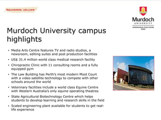 Murdoch University campus
highlights
• Media Arts Centre features TV and radio studios, a
  newsroom, editing suites and post production facilities
• US$ 31.4 million world class medical research facility
• Chiropractic Clinic with 11 consulting rooms and a fully
  equipped gym
• The Law Building has Perth’s most modern Moot Court
  with a video satellite technology to compete with other
  schools around the world
• Veterinary facilities include a world class Equine Centre
  with Western Australia’s only equine operating theatres
• State Agricultural Biotechnology Centre which helps
  students to develop learning and research skills in the field
• Scaled engineering plant available for students to get real-
  life experience
 