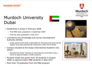 Murdoch University
Dubai
• Established in Dubai in February 2008
   o First MBA class graduated in September 2009
   o First UG class graduated in May 2011

• Licensed by the Knowledge and Human Development
  Authority (KHDA)
   o Dubai government body responsible for licensing and assuring the
     quality of private educational institutions within the Emirate

• Campus situated at the Dubai International Academic City
  (DIAC)
   o Educational cluster hosting 31 international universities and a
     home to approximately 12,000 students

• Murdoch Dubai has grown from 30 students in August
  2008, to approximately 700 students in Sept 2011
• More than 70 graduates from the MBA program
 
