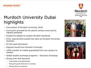 Murdoch University Dubai
highlights
• Core branch of Murdoch University, Perth
• Curriculum provided by the parent campus ensuring the
  highest standards
• Academics obliged to surpass Murdoch standards
• Entry requirements exactly the same as Murdoch University,
  Australia
• On-the-spot admissions
• Degrees issued from Murdoch University
• 100% transfer of credits guaranteed from one campus to
  another
• Global student exchange programs – Discovery Exchange
• Strong links with Business
 o   Internships and placements
 o   Frequent guest lectures on campus
 o   Strong Alumni presence
 