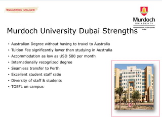 Murdoch University Dubai Strengths
• Australian Degree without having to travel to Australia
• Tuition Fee significantly lower than studying in Australia
• Accommodation as low as USD 500 per month
• Internationally recognized degree
• Seamless transfer to Perth
• Excellent student staff ratio
• Diversity of staff & students
• TOEFL on campus
 