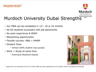 Murdoch University Dubai Strengths
• Our MBA can be completed in 12*, 16 or 24 months
• All UG students successful with job placements
• No work experience & GMAT
• Networking opportunities
• Flexible courses: MBA + MHRM
• Student Visas
       • Almost 100% student visa success
• Work + Study at same time
       • Evening & Weekend classes




* Approval is not automatic for the 12 month MBA and each application for this option will be considered individually
 